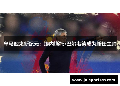 皇马迎来新纪元：埃内斯托·巴尔韦德成为新任主帅